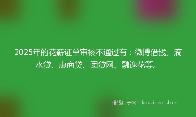 2025年的花薪证单审核不通过有:微博借钱、滴水贷、惠商贷、团贷网、融逸花等。