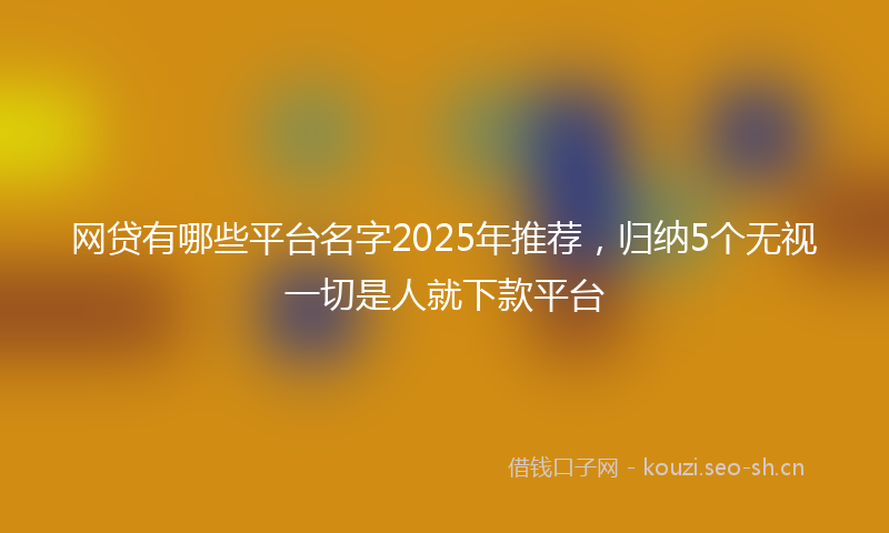 网贷有哪些平台名字2025年推荐，归纳5个无视一切是人就下款平台