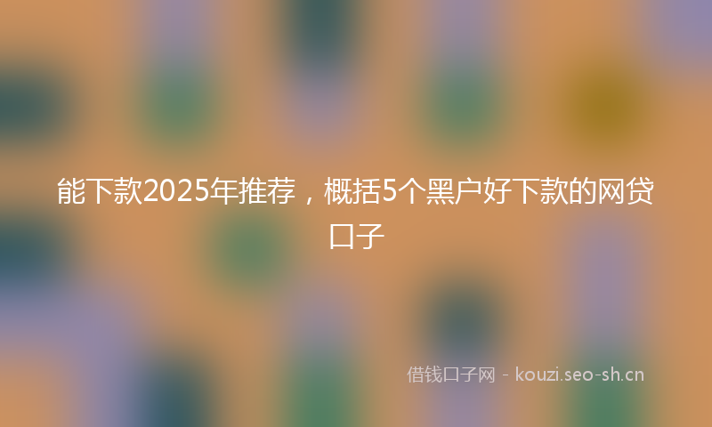 能下款2025年推荐，概括5个黑户好下款的网贷口子