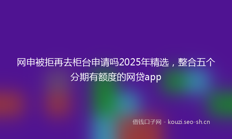 网申被拒再去柜台申请吗2025年精选,整合五个分期有额度的网贷app