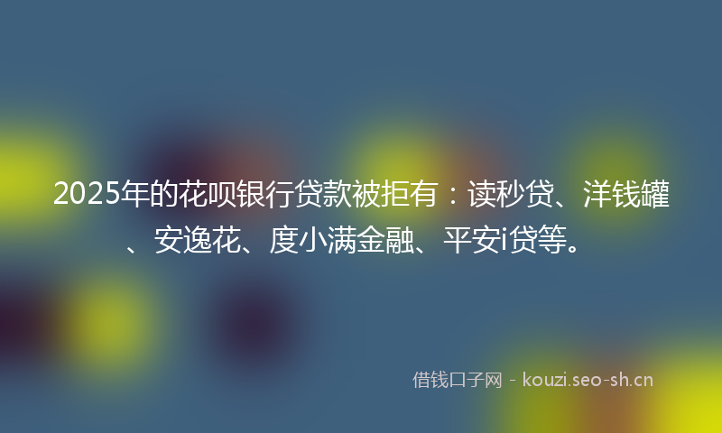 2025年的花呗银行贷款被拒有：读秒贷、洋钱罐、安逸花、度小满金融、平安i贷等。