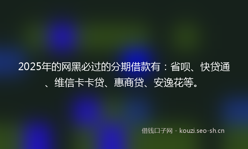 2025年的网黑必过的分期借款有：省呗、快贷通、维信卡卡贷、惠商贷、安逸花等。