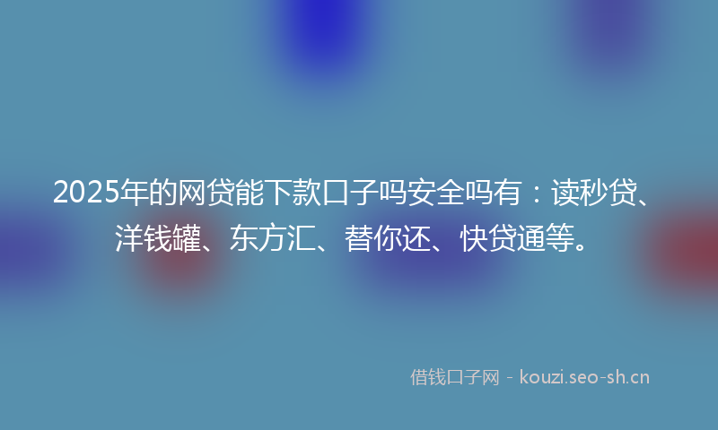 2025年的网贷能下款口子吗安全吗有：读秒贷、洋钱罐、东方汇、替你还、快贷通等。