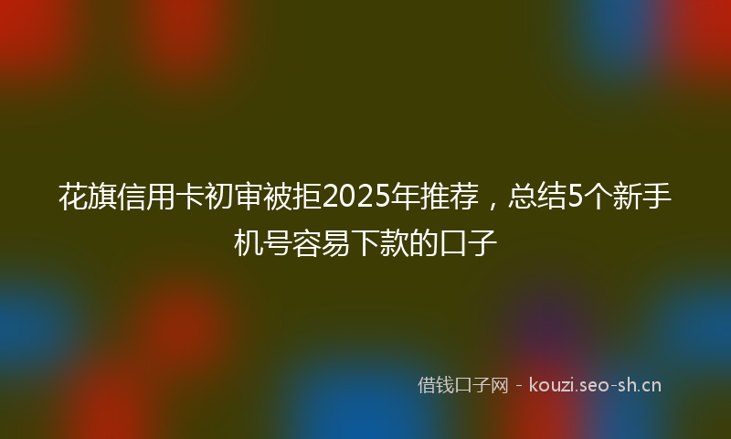 花旗信用卡初审被拒2025年推荐，总结5个新手机号容易下款的口子