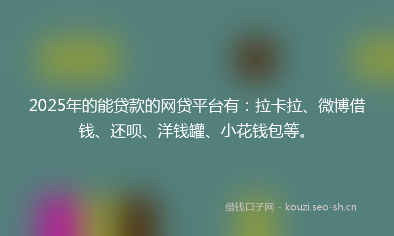 2025年的能贷款的网贷平台有：拉卡拉、微博借钱、还呗、洋钱罐、小花钱包等。