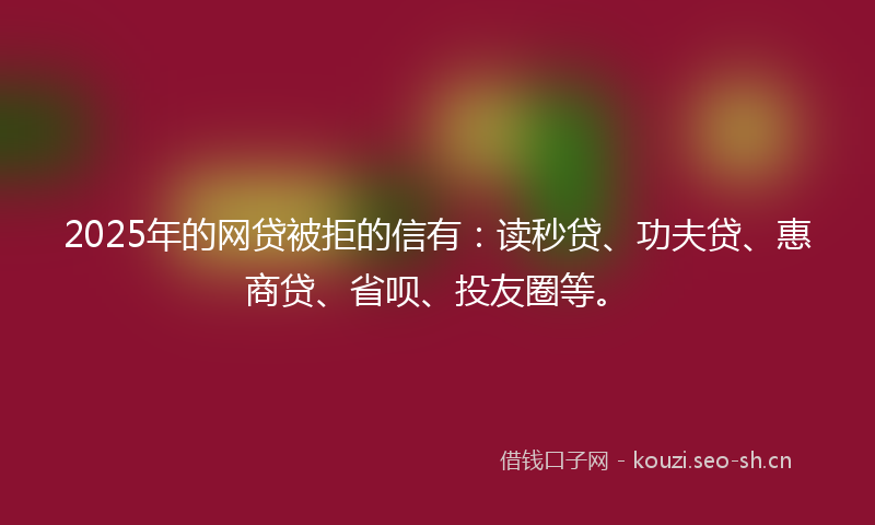 2025年的网贷被拒的信有：读秒贷、功夫贷、惠商贷、省呗、投友圈等。