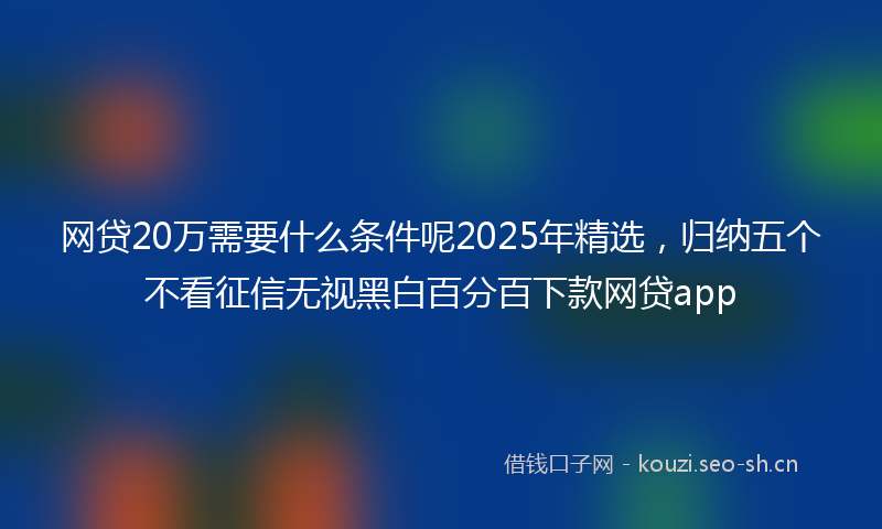 网贷20万需要什么条件呢2025年精选，归纳五个不看征信无视黑白百分百下款网贷app