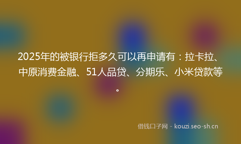 2025年的被银行拒多久可以再申请有：拉卡拉、中原消费金融、51人品贷、分期乐、小米贷款等。