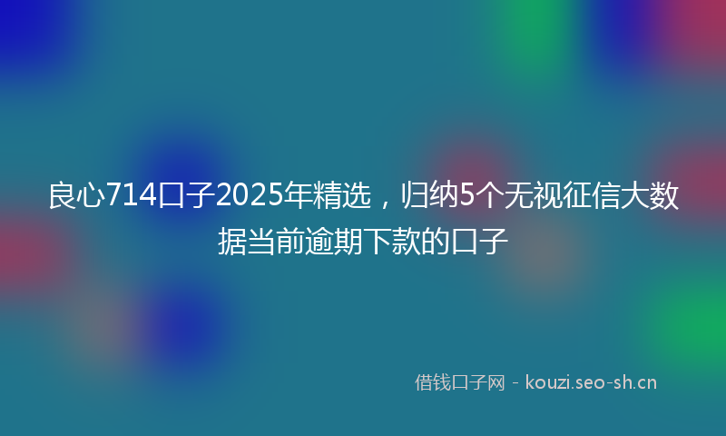 良心714口子2025年精选，归纳5个无视征信大数据当前逾期下款的口子