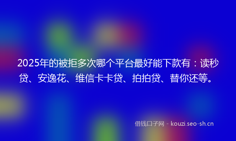 2025年的被拒多次哪个平台最好能下款有：读秒贷、安逸花、维信卡卡贷、拍拍贷、替你还等。