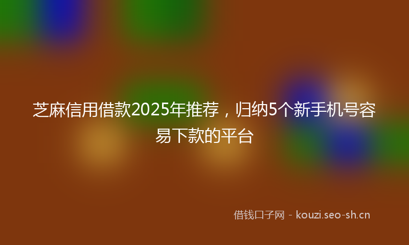 芝麻信用借款2025年推荐，归纳5个新手机号容易下款的平台