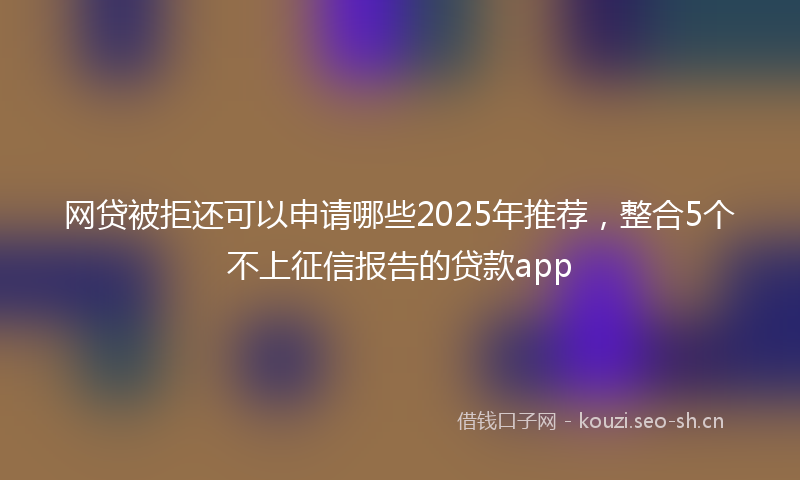 网贷被拒还可以申请哪些2025年推荐，整合5个不上征信报告的贷款app