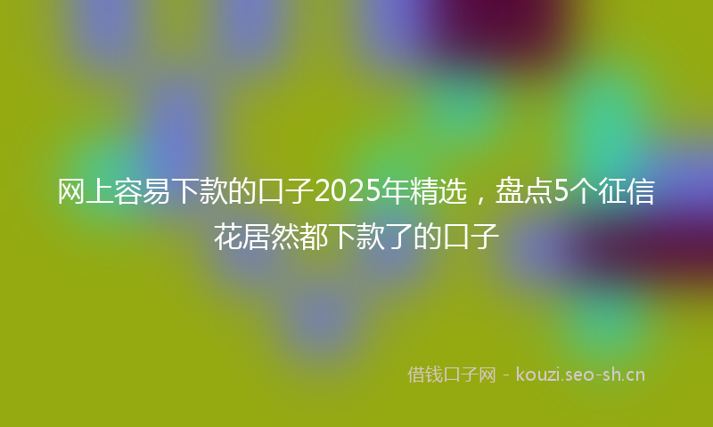 网上容易下款的口子2025年精选，盘点5个征信花居然都下款了的口子