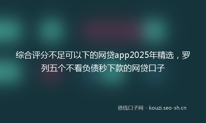 综合评分不足可以下的网贷app2025年精选，罗列五个不看负债秒下款的网贷口子