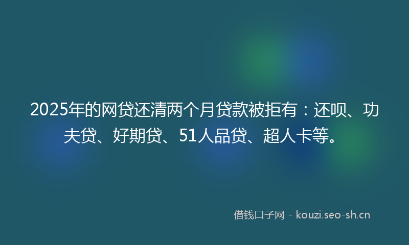 2025年的网贷还清两个月贷款被拒有：还呗、功夫贷、好期贷、51人品贷、超人卡等。