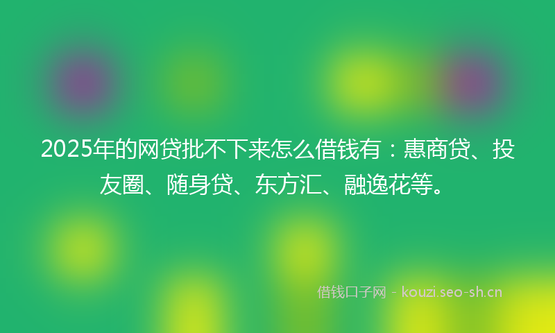 2025年的网贷批不下来怎么借钱有：惠商贷、投友圈、随身贷、东方汇、融逸花等。