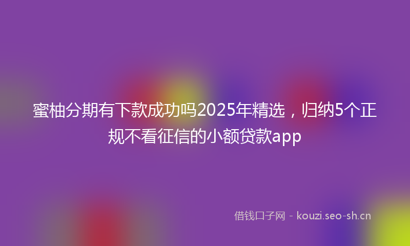 蜜柚分期有下款成功吗2025年精选，归纳5个正规不看征信的小额贷款app