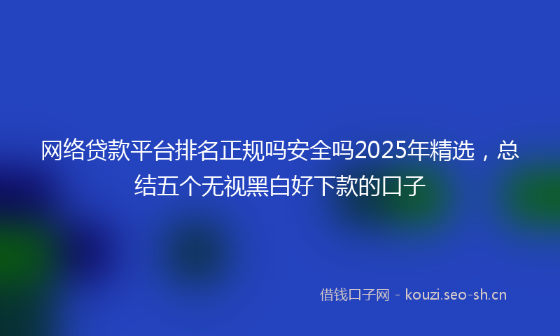 网络贷款平台排名正规吗安全吗2025年精选，总结五个无视黑白好下款的口子