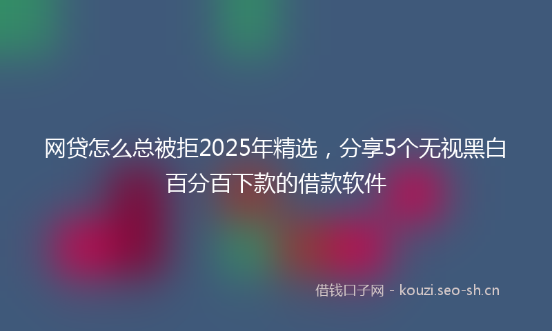 网贷怎么总被拒2025年精选，分享5个无视黑白百分百下款的借款软件