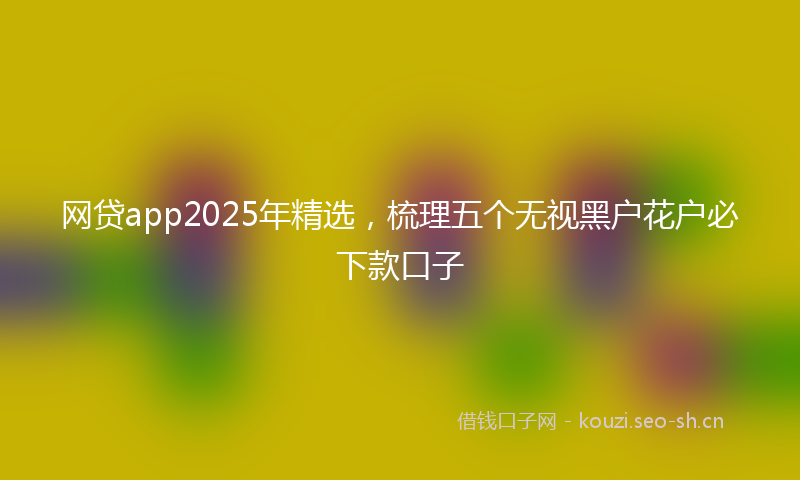 网贷app2025年精选，梳理五个无视黑户花户必下款口子