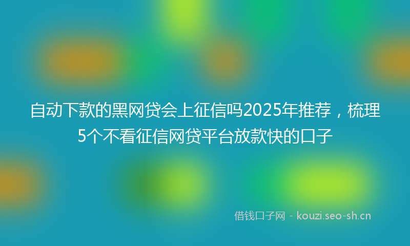 自动下款的黑网贷会上征信吗2025年推荐，梳理5个不看征信网贷平台放款快的口子