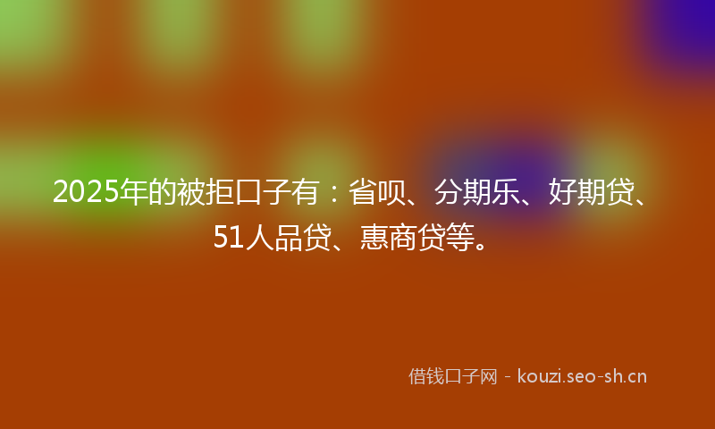 2025年的被拒口子有：省呗、分期乐、好期贷、51人品贷、惠商贷等。