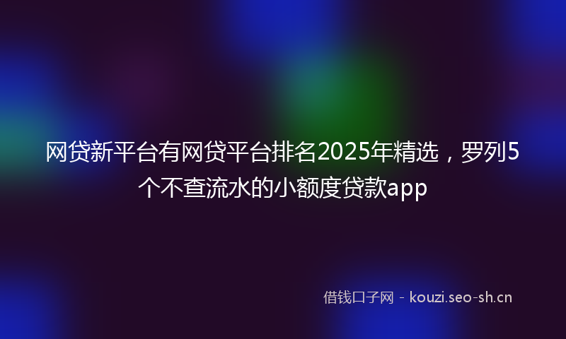 网贷新平台有网贷平台排名2025年精选，罗列5个不查流水的小额度贷款app
