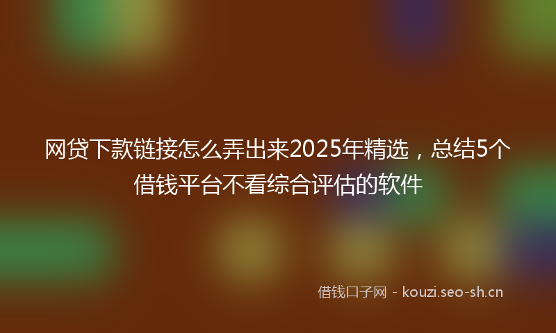 网贷下款链接怎么弄出来2025年精选，总结5个借钱平台不看综合评估的软件