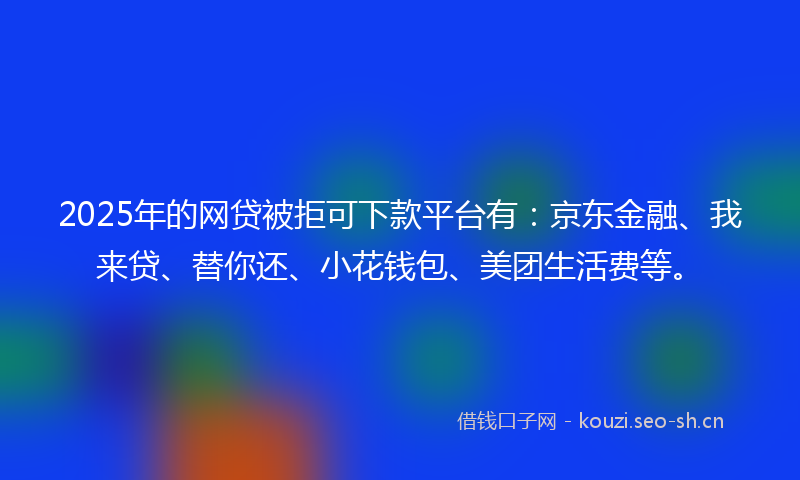 2025年的网贷被拒可下款平台有：京东金融、我来贷、替你还、小花钱包、美团生活费等。