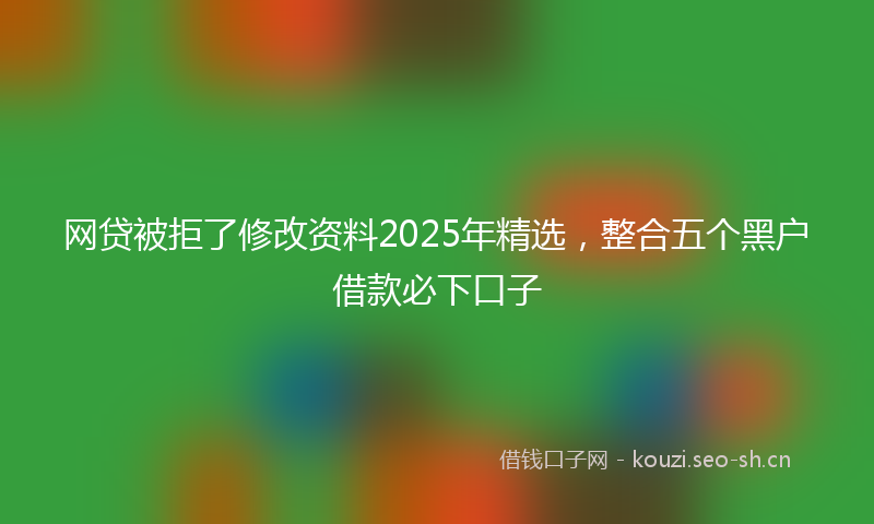 网贷被拒了修改资料2025年精选，整合五个黑户借款必下口子