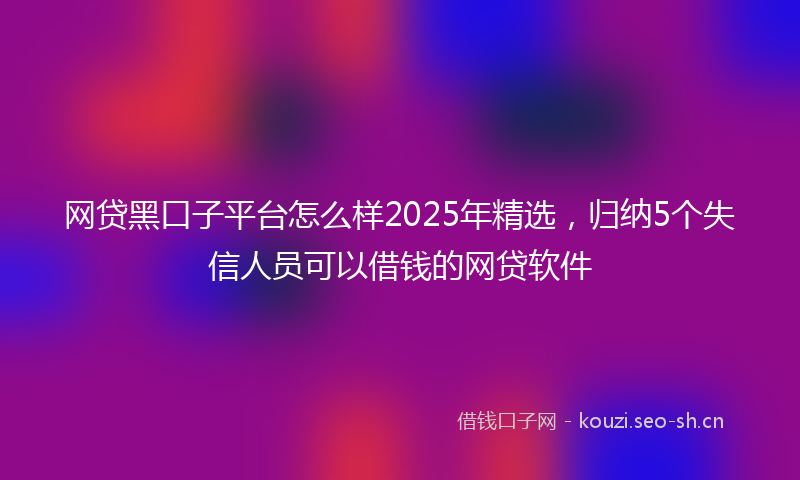 网贷黑口子平台怎么样2025年精选，归纳5个失信人员可以借钱的网贷软件