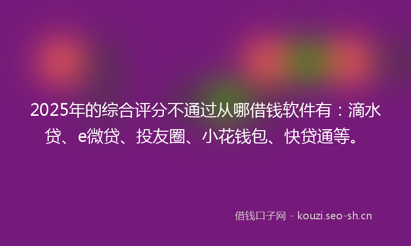 2025年的综合评分不通过从哪借钱软件有：滴水贷、e微贷、投友圈、小花钱包、快贷通等。