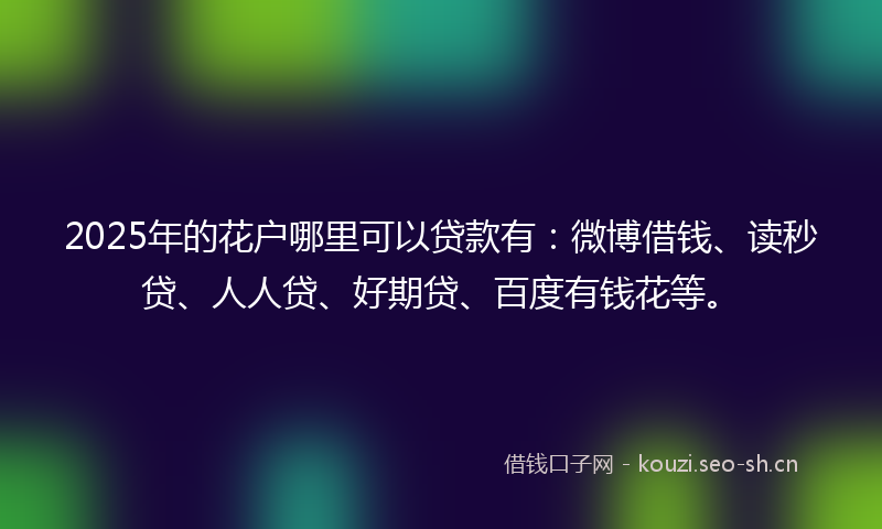 2025年的花户哪里可以贷款有：微博借钱、读秒贷、人人贷、好期贷、百度有钱花等。