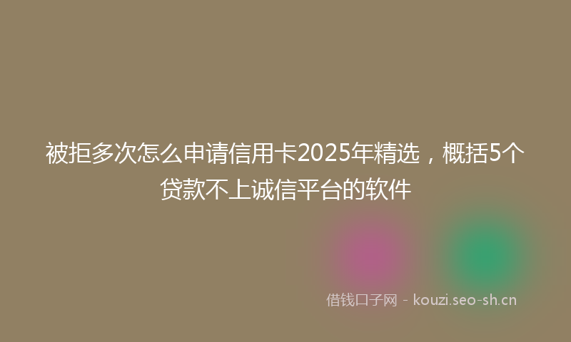 被拒多次怎么申请信用卡2025年精选，概括5个贷款不上诚信平台的软件