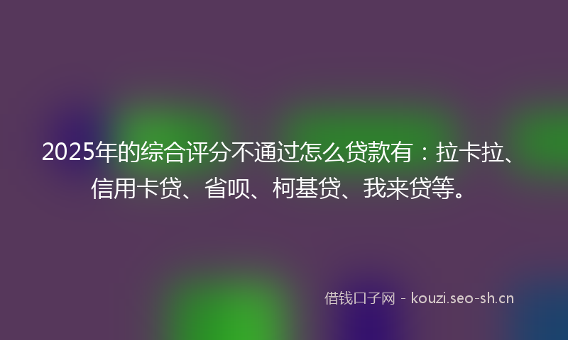2025年的综合评分不通过怎么贷款有：拉卡拉、信用卡贷、省呗、柯基贷、我来贷等。