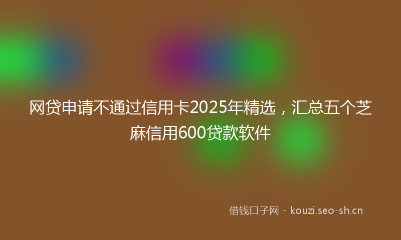 网贷申请不通过信用卡2025年精选,汇总五个芝麻信用600贷款软件