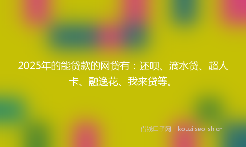 2025年的能贷款的网贷有：还呗、滴水贷、超人卡、融逸花、我来贷等。