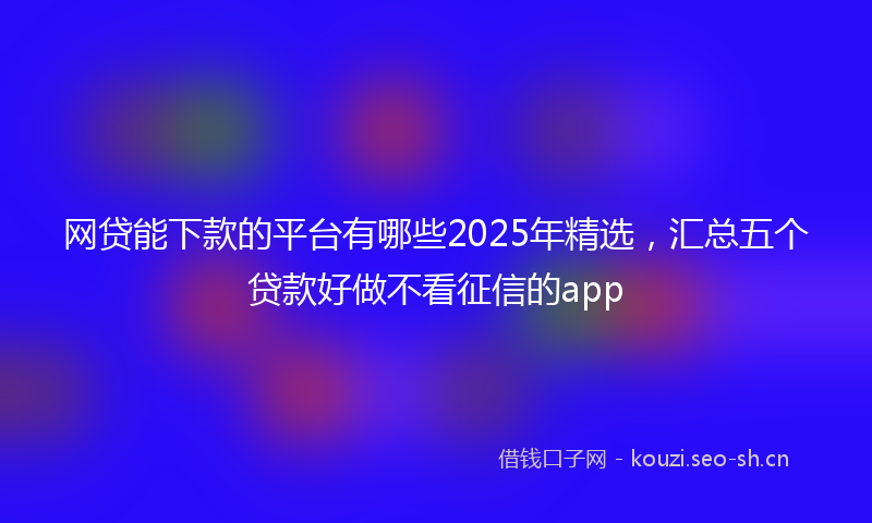 网贷能下款的平台有哪些2025年精选，汇总五个贷款好做不看征信的app