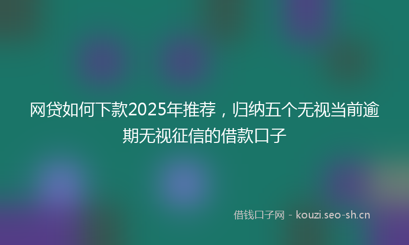 网贷如何下款2025年推荐，归纳五个无视当前逾期无视征信的借款口子