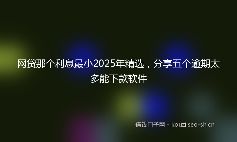 网贷那个利息最小2025年精选，分享五个逾期太多能下款软件