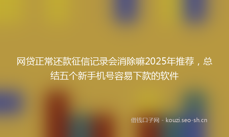 网贷正常还款征信记录会消除嘛2025年推荐，总结五个新手机号容易下款的软件