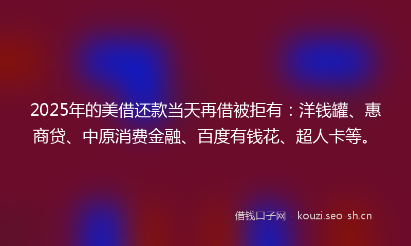2025年的美借还款当天再借被拒有：洋钱罐、惠商贷、中原消费金融、百度有钱花、超人卡等。