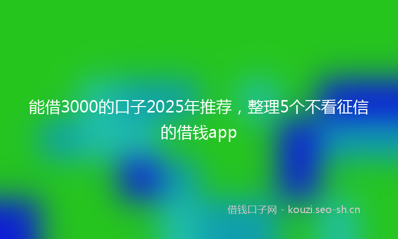 能借3000的口子2025年推荐，整理5个不看征信的借钱app