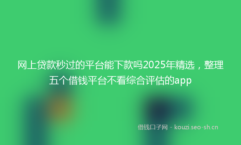 网上贷款秒过的平台能下款吗2025年精选，整理五个借钱平台不看综合评估的app