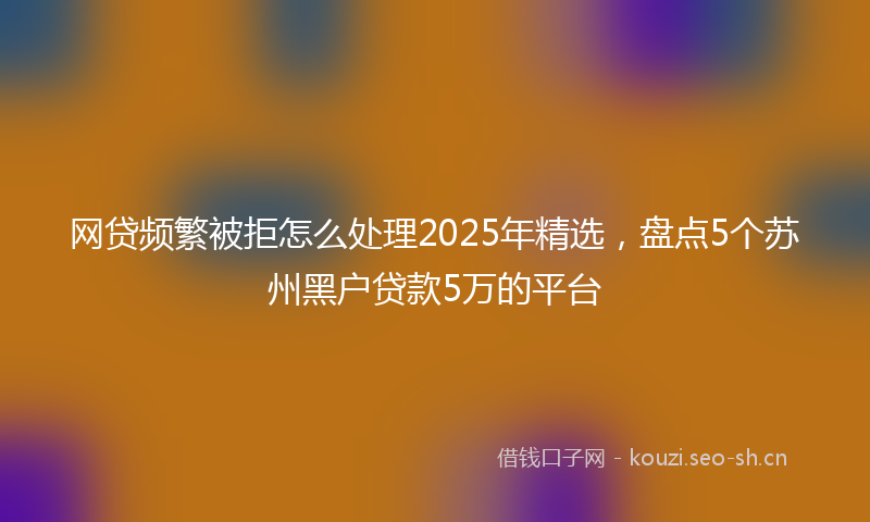 网贷频繁被拒怎么处理2025年精选，盘点5个苏州黑户贷款5万的平台