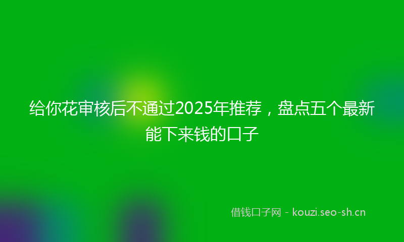 给你花审核后不通过2025年推荐，盘点五个最新能下来钱的口子