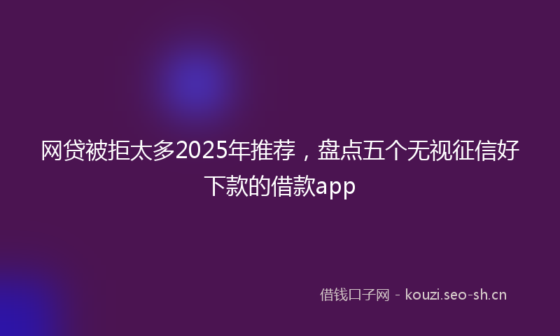 网贷被拒太多2025年推荐，盘点五个无视征信好下款的借款app