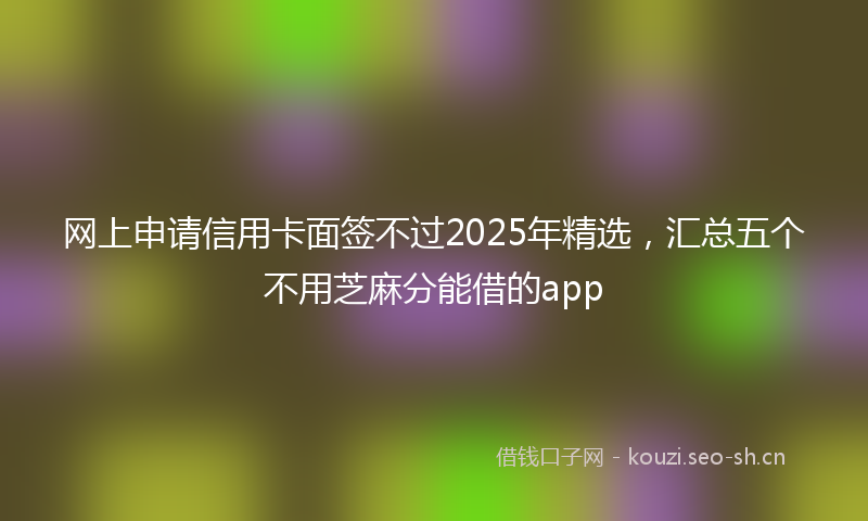 网上申请信用卡面签不过2025年精选,汇总五个不用芝麻分能借的app