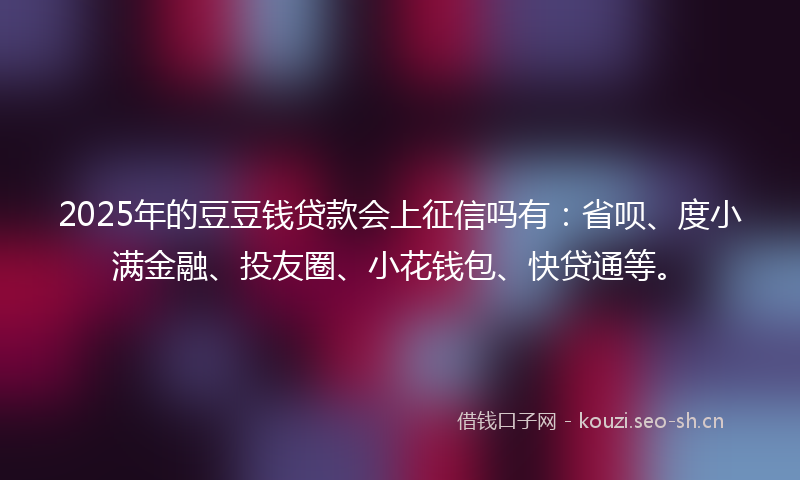 2025年的豆豆钱贷款会上征信吗有：省呗、度小满金融、投友圈、小花钱包、快贷通等。