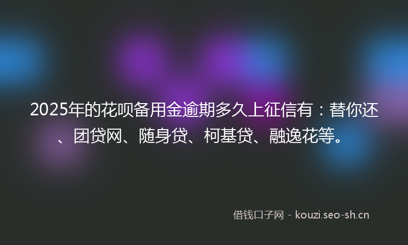 2025年的花呗备用金逾期多久上征信有：替你还、团贷网、随身贷、柯基贷、融逸花等。